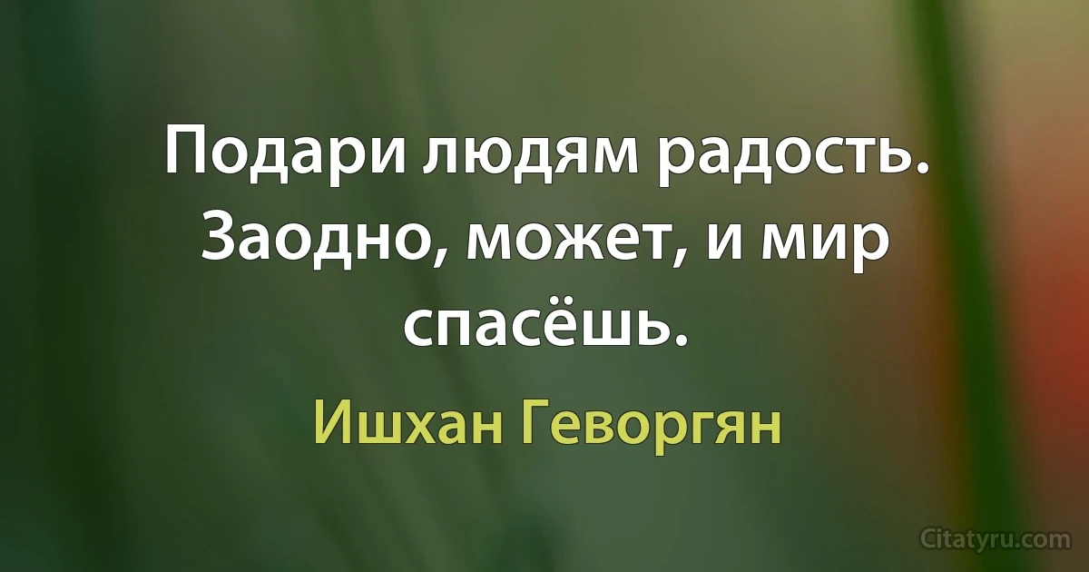 Подари людям радость. Заодно, может, и мир спасёшь. (Ишхан Геворгян)