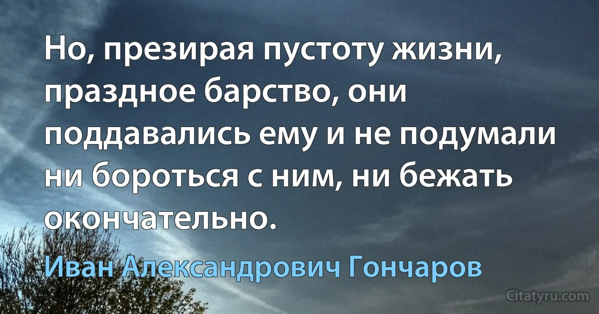 Но, презирая пустоту жизни, праздное барство, они поддавались ему и не подумали ни бороться с ним, ни бежать окончательно. (Иван Александрович Гончаров)