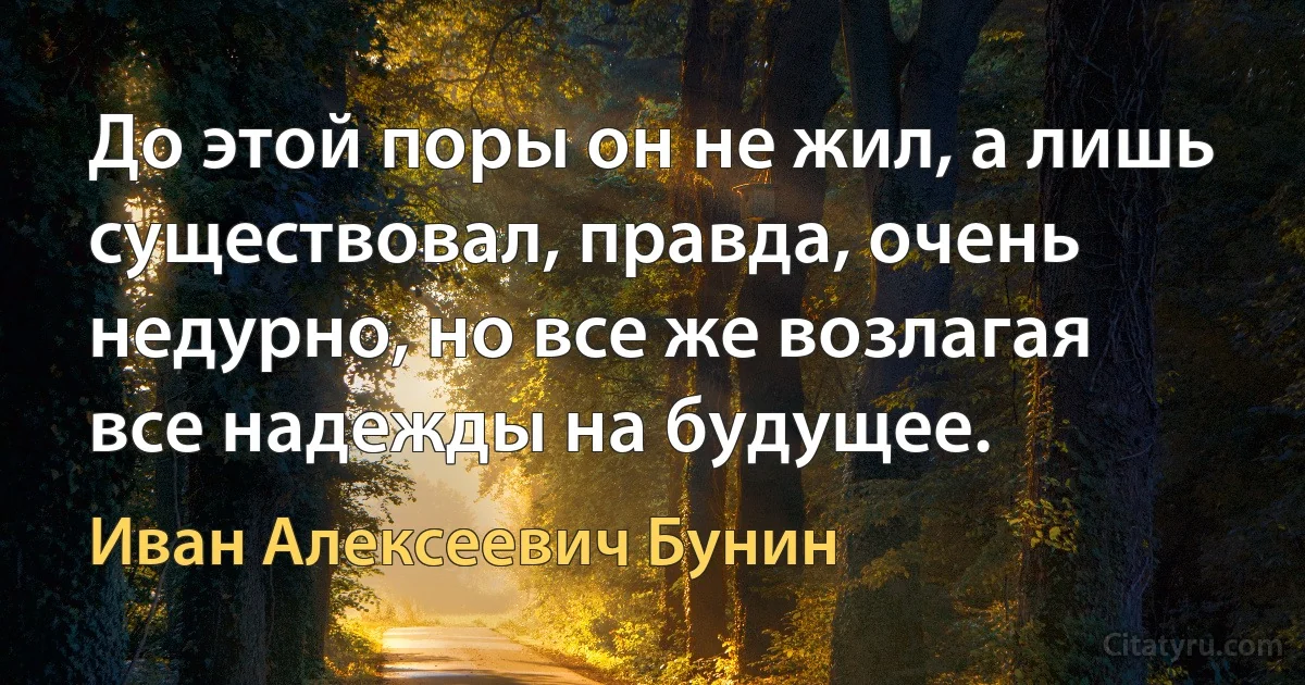 До этой поры он не жил, а лишь существовал, правда, очень недурно, но все же возлагая все надежды на будущее. (Иван Алексеевич Бунин)