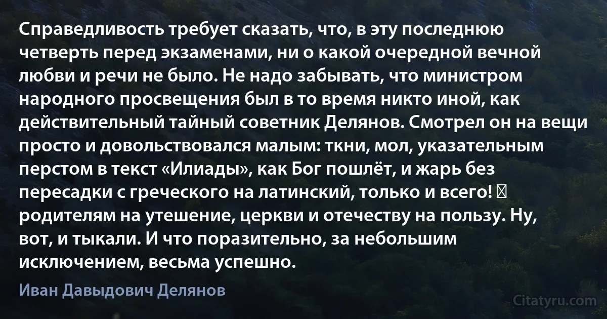 Справедливость требует сказать, что, в эту последнюю четверть перед экзаменами, ни о какой очередной вечной любви и речи не было. Не надо забывать, что министром народного просвещения был в то время никто иной, как действительный тайный советник Делянов. Смотрел он на вещи просто и довольствовался малым: ткни, мол, указательным перстом в текст «Илиады», как Бог пошлёт, и жарь без пересадки с греческого на латинский, только и всего! ― родителям на утешение, церкви и отечеству на пользу. Ну, вот, и тыкали. И что поразительно, за небольшим исключением, весьма успешно. (Иван Давыдович Делянов)