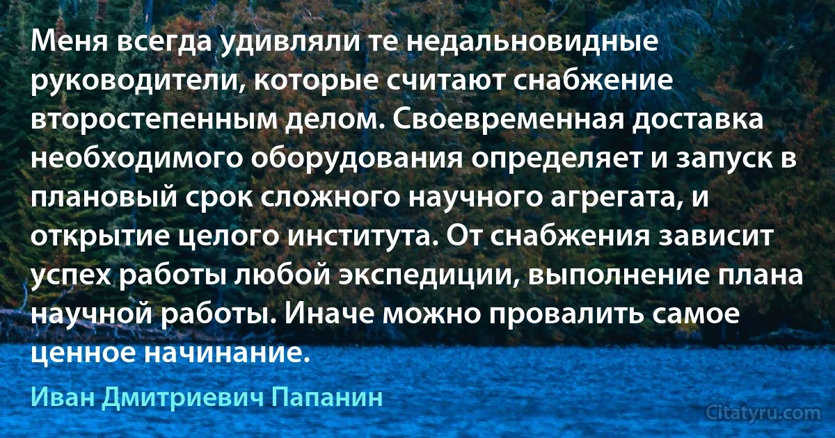 Меня всегда удивляли те недальновидные руководители, которые считают снабжение второстепенным делом. Своевременная доставка необходимого оборудования определяет и запуск в плановый срок сложного научного агрегата, и открытие целого института. От снабжения зависит успех работы любой экспедиции, выполнение плана научной работы. Иначе можно провалить самое ценное начинание. (Иван Дмитриевич Папанин)