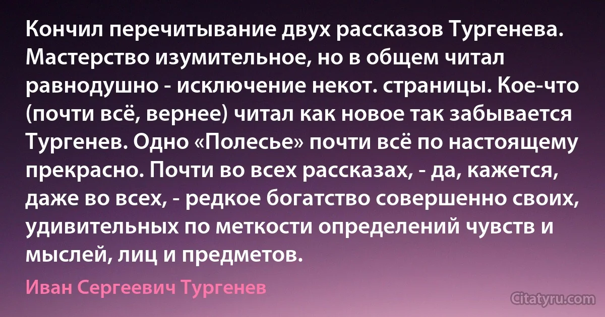 Кончил перечитывание двух рассказов Тургенева. Мастерство изумительное, но в общем читал равнодушно - исключение некот. страницы. Кое-что (почти всё, вернее) читал как новое так забывается Тургенев. Одно «Полесье» почти всё по настоящему прекрасно. Почти во всех рассказах, - да, кажется, даже во всех, - редкое богатство совершенно своих, удивительных по меткости определений чувств и мыслей, лиц и предметов. (Иван Сергеевич Тургенев)