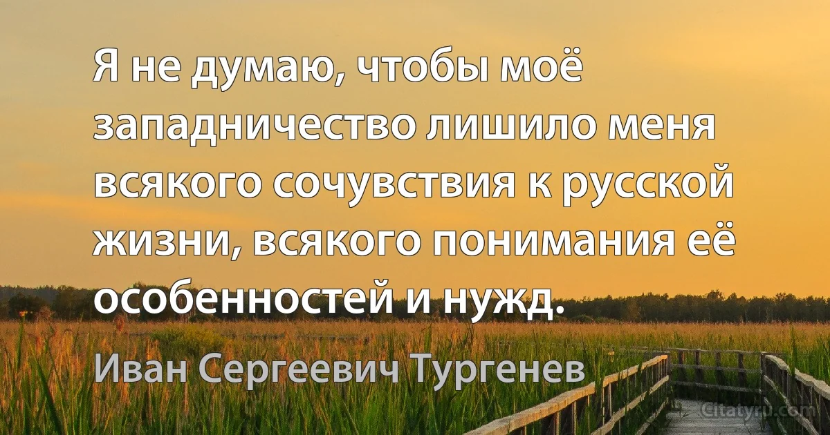 Я не думаю, чтобы моё западничество лишило меня всякого сочувствия к русской жизни, всякого понимания её особенностей и нужд. (Иван Сергеевич Тургенев)