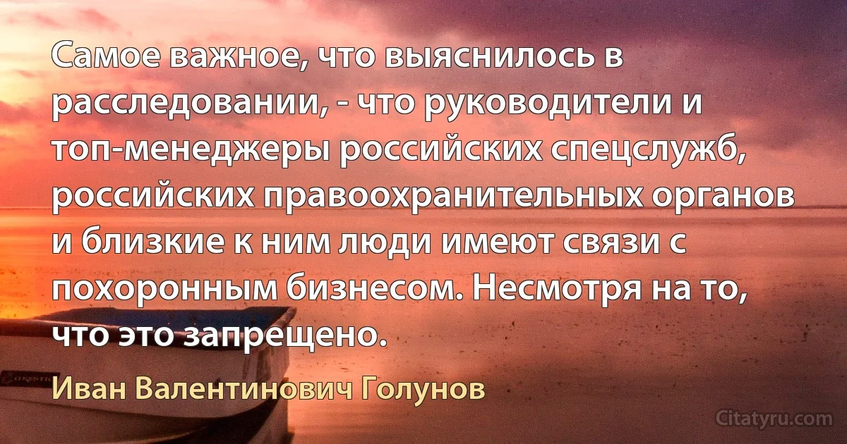 Самое важное, что выяснилось в расследовании, - что руководители и топ-менеджеры российских спецслужб, российских правоохранительных органов и близкие к ним люди имеют связи с похоронным бизнесом. Несмотря на то, что это запрещено. (Иван Валентинович Голунов)