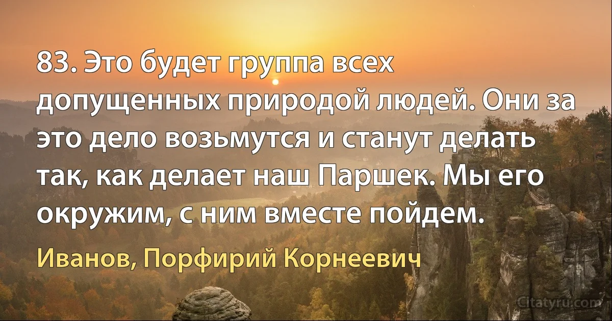 83. Это будет группа всех допущенных природой людей. Они за это дело возьмутся и станут делать так, как делает наш Паршек. Мы его окружим, с ним вместе пойдем. (Иванов, Порфирий Корнеевич)