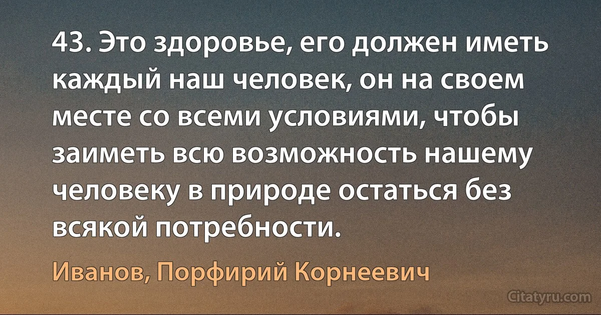 43. Это здоровье, его должен иметь каждый наш человек, он на своем месте со всеми условиями, чтобы заиметь всю возможность нашему человеку в природе остаться без всякой потребности. (Иванов, Порфирий Корнеевич)