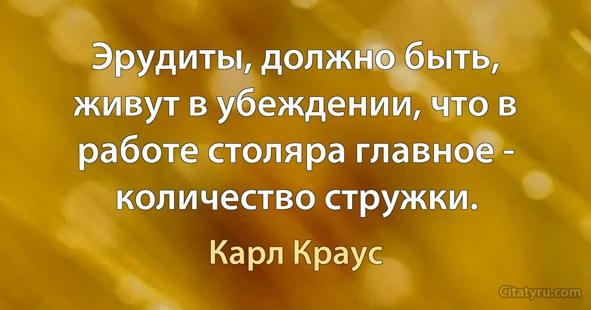 Эрудиты, должно быть, живут в убеждении, что в работе столяра главное - количество стружки. (Карл Краус)