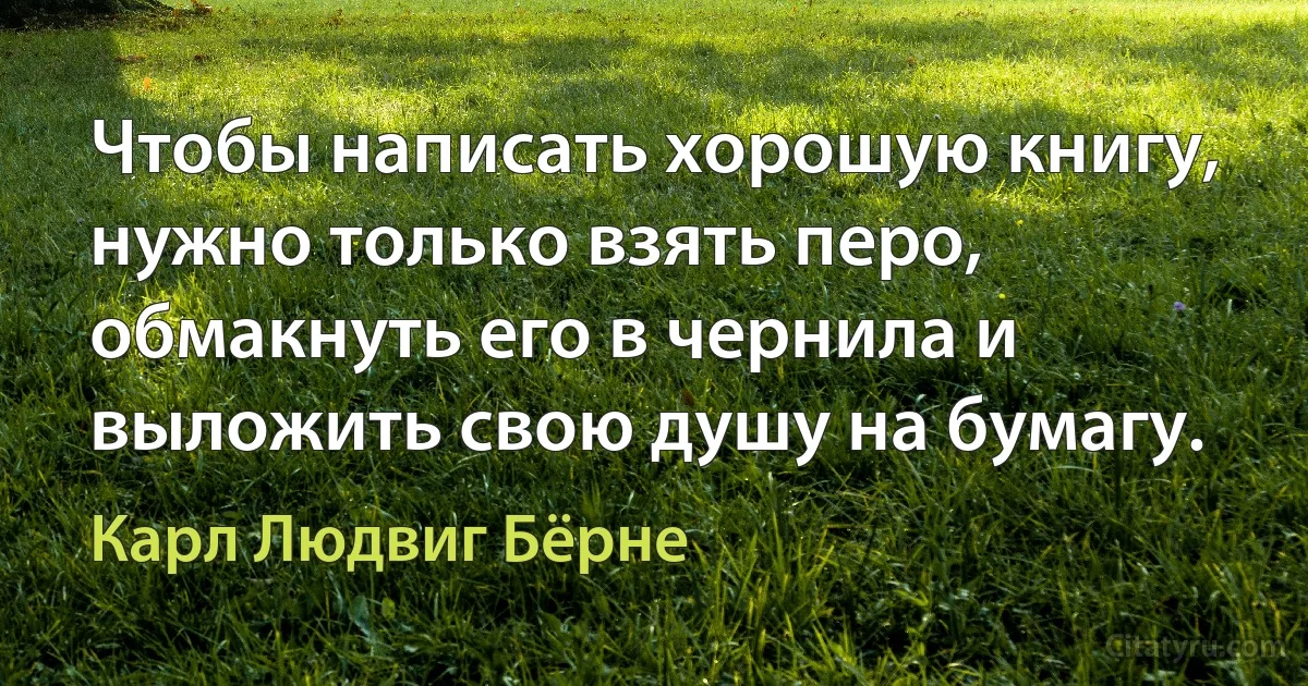 Чтобы написать хорошую книгу, нужно только взять перо, обмакнуть его в чернила и выложить свою душу на бумагу. (Карл Людвиг Бёрне)