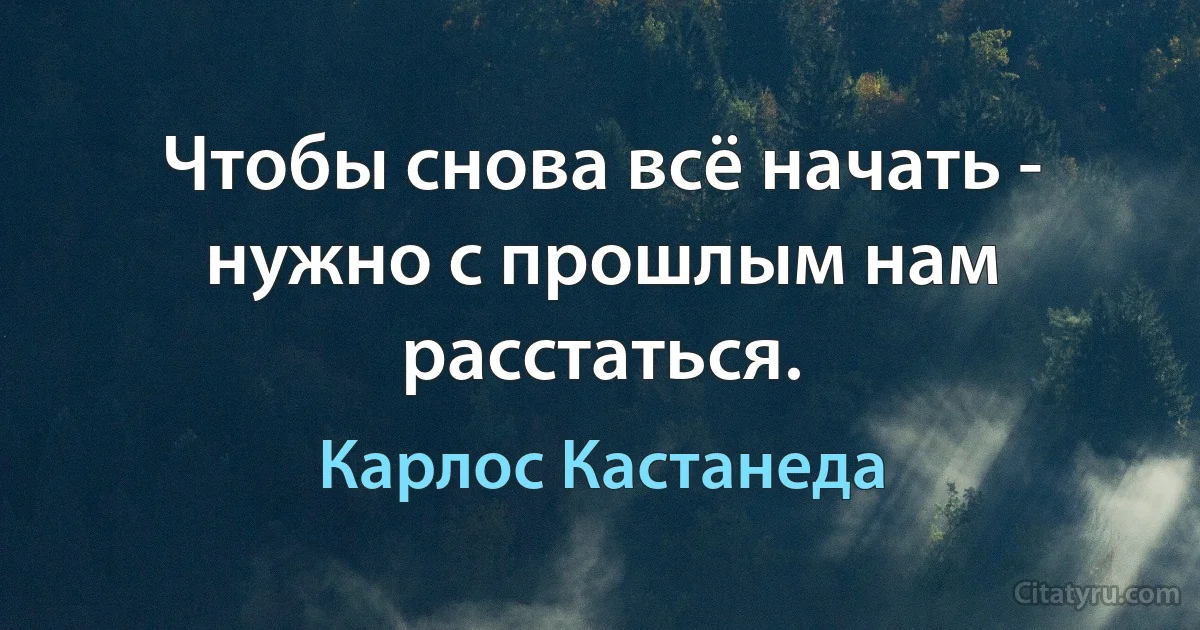 Чтобы снова всё начать - нужно с прошлым нам расстаться. (Карлос Кастанеда)