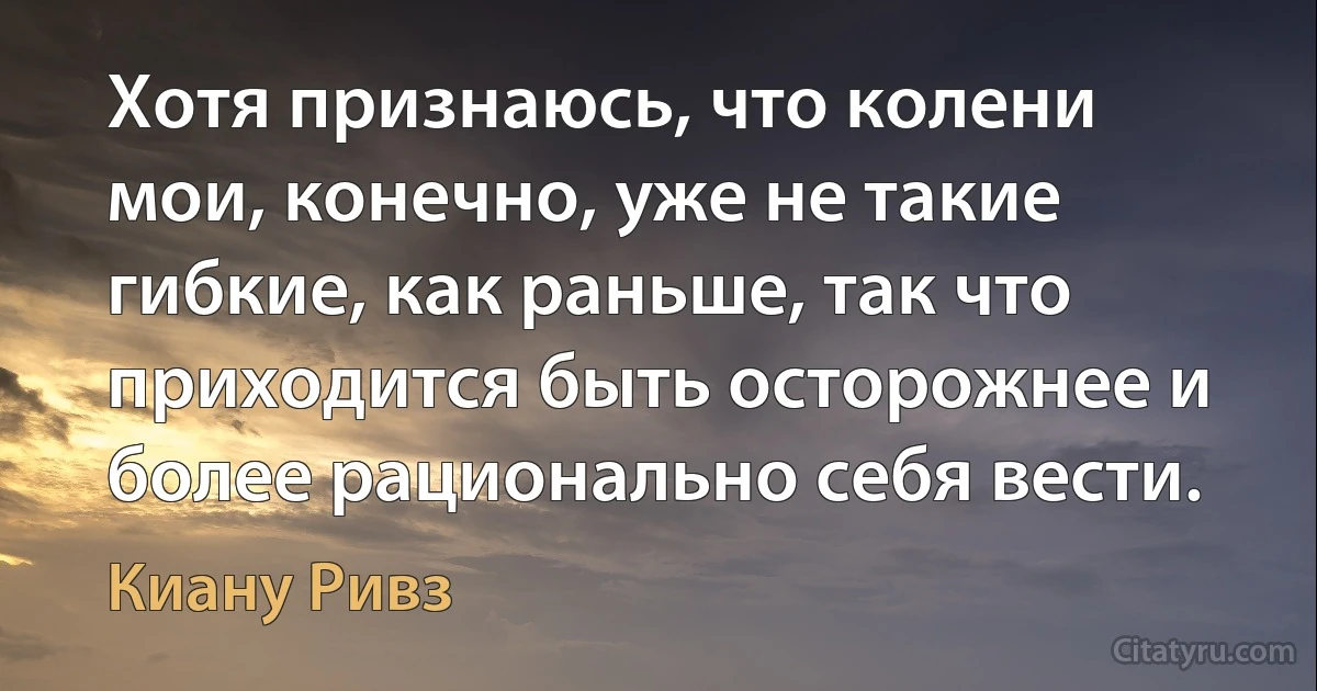 Хотя признаюсь, что колени мои, конечно, уже не такие гибкие, как раньше, так что приходится быть осторожнее и более рационально себя вести. (Киану Ривз)