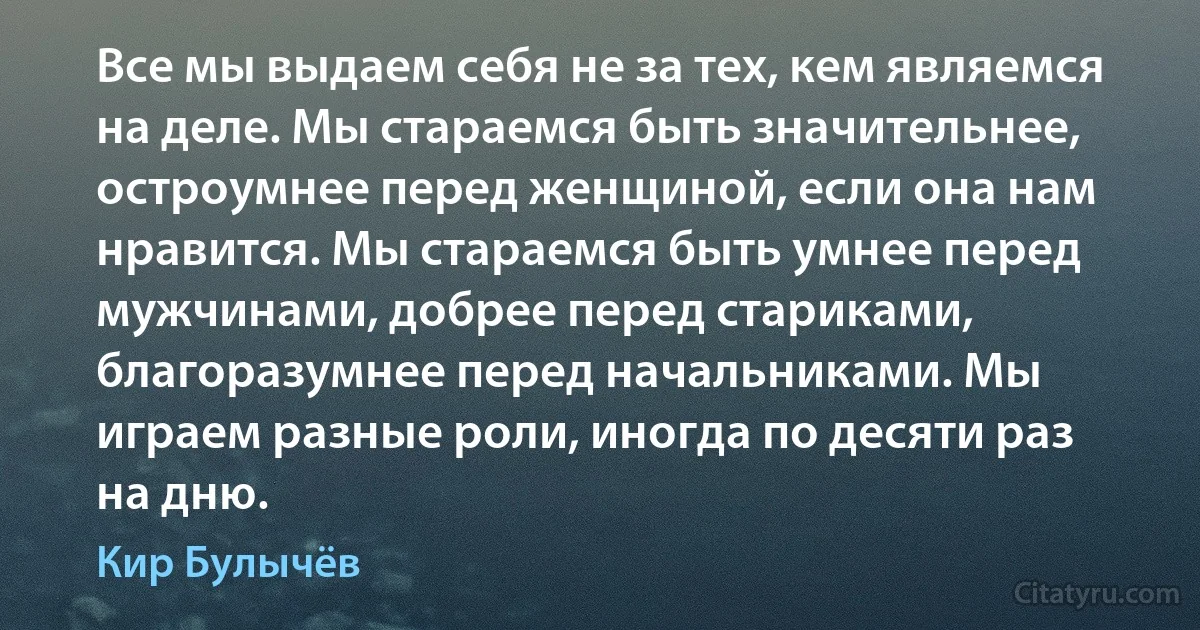 Все мы выдаем себя не за тех, кем являемся на деле. Мы стараемся быть значительнее, остроумнее перед женщиной, если она нам нравится. Мы стараемся быть умнее перед мужчинами, добрее перед стариками, благоразумнее перед начальниками. Мы играем разные роли, иногда по десяти раз на дню. (Кир Булычёв)