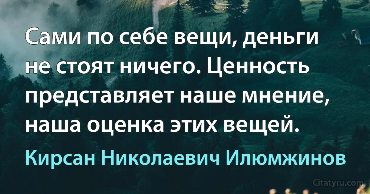 Сами по себе вещи, деньги не стоят ничего. Ценность представляет наше мнение, наша оценка этих вещей. (Кирсан Николаевич Илюмжинов)