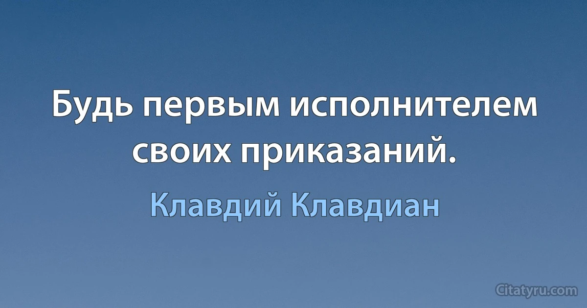 Будь первым исполнителем своих приказаний. (Клавдий Клавдиан)