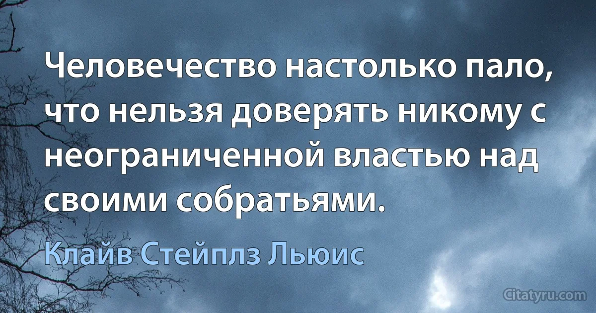 Человечество настолько пало, что нельзя доверять никому с неограниченной властью над своими собратьями. (Клайв Стейплз Льюис)