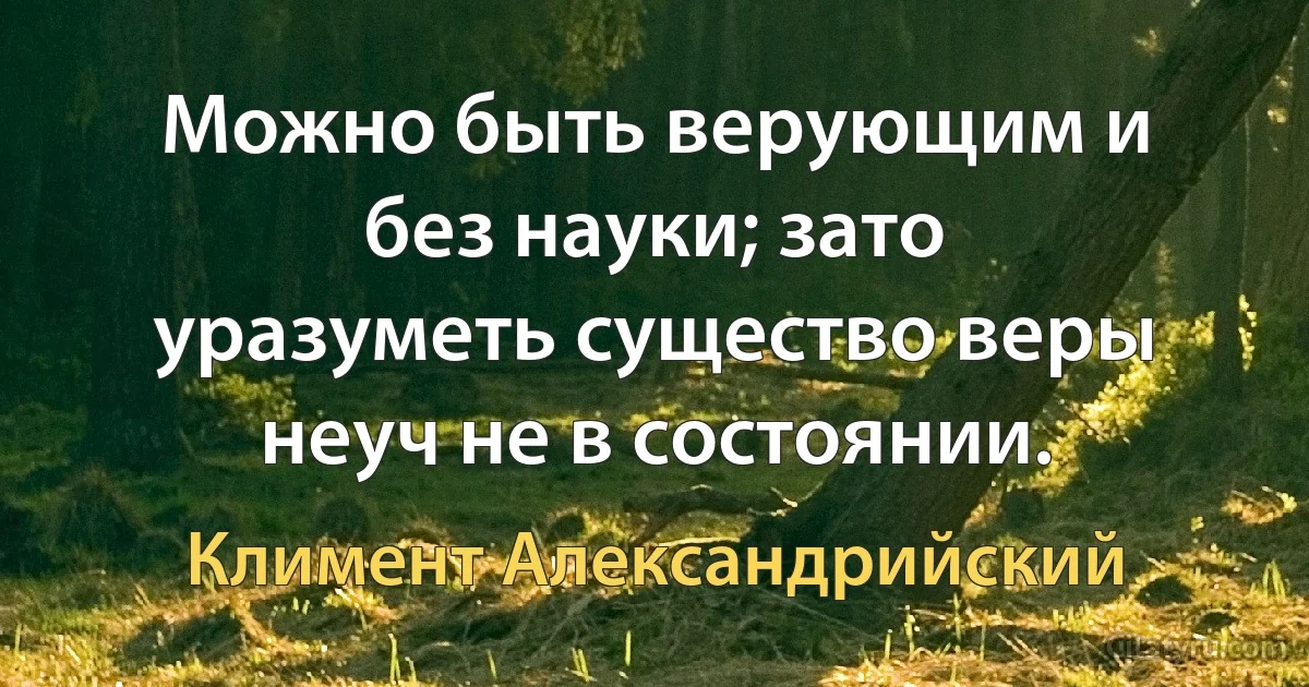 Можно быть верующим и без науки; зато уразуметь существо веры неуч не в состоянии. (Климент Александрийский)