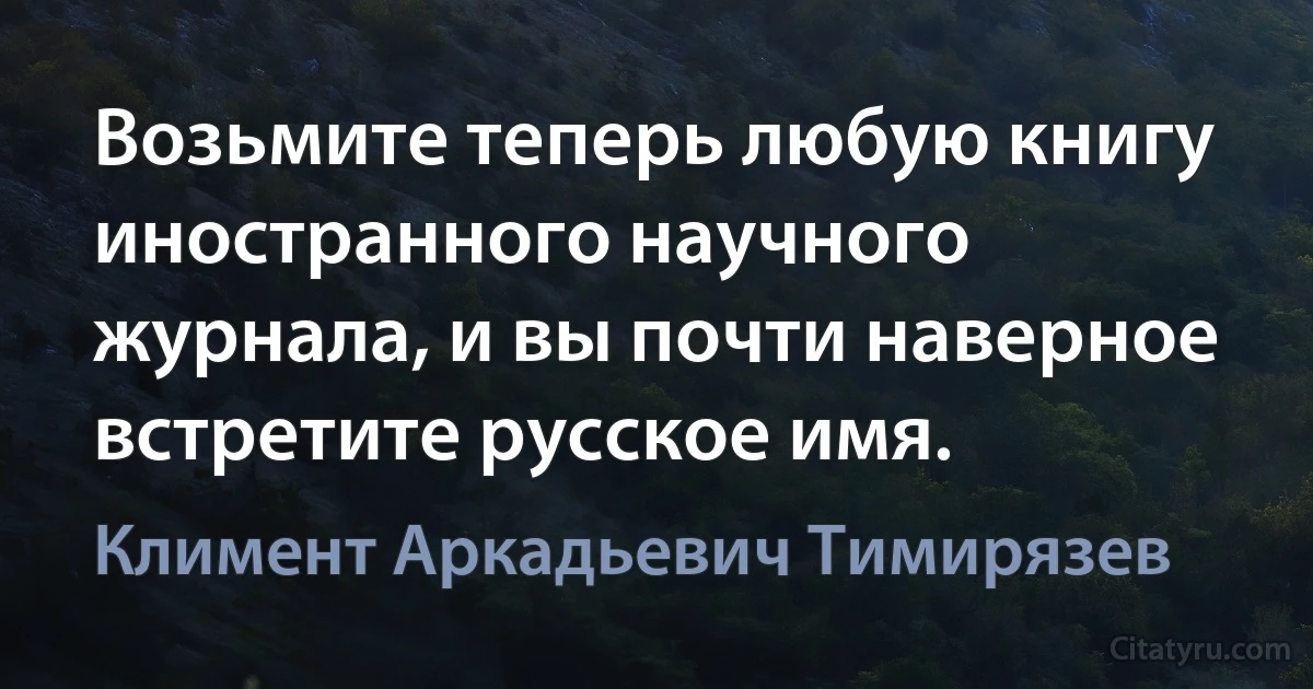 Возьмите теперь любую книгу иностранного научного журнала, и вы почти наверное встретите русское имя. (Климент Аркадьевич Тимирязев)