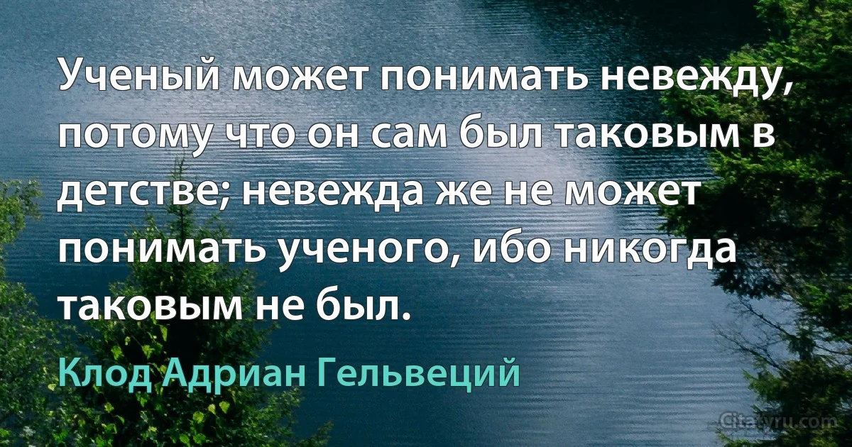 Ученый может понимать невежду, потому что он сам был таковым в детстве; невежда же не может понимать ученого, ибо никогда таковым не был. (Клод Адриан Гельвеций)