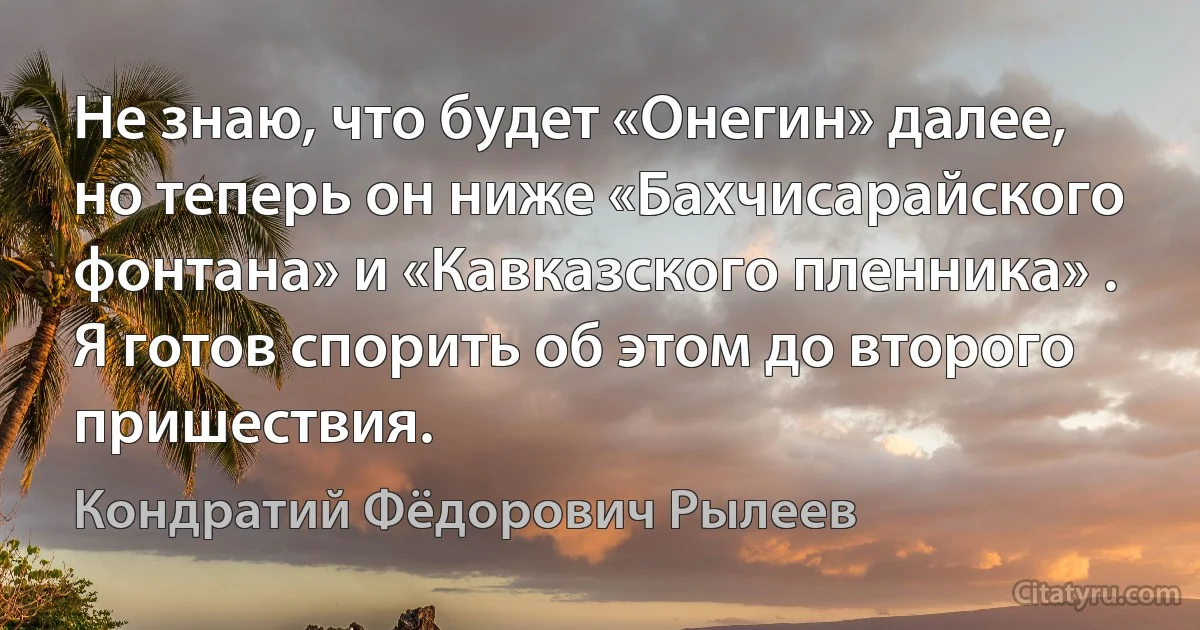 Не знаю, что будет «Онегин» далее, но теперь он ниже «Бахчисарайского фонтана» и «Кавказского пленника» . Я готов спорить об этом до второго пришествия. (Кондратий Фёдорович Рылеев)