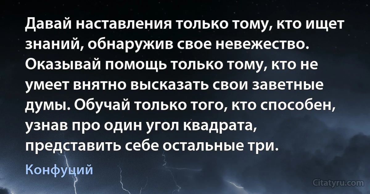 Давай наставления только тому, кто ищет знаний, обнаружив свое невежество. Оказывай помощь только тому, кто не умеет внятно высказать свои заветные думы. Обучай только того, кто способен, узнав про один угол квадрата, представить себе остальные три. (Конфуций)