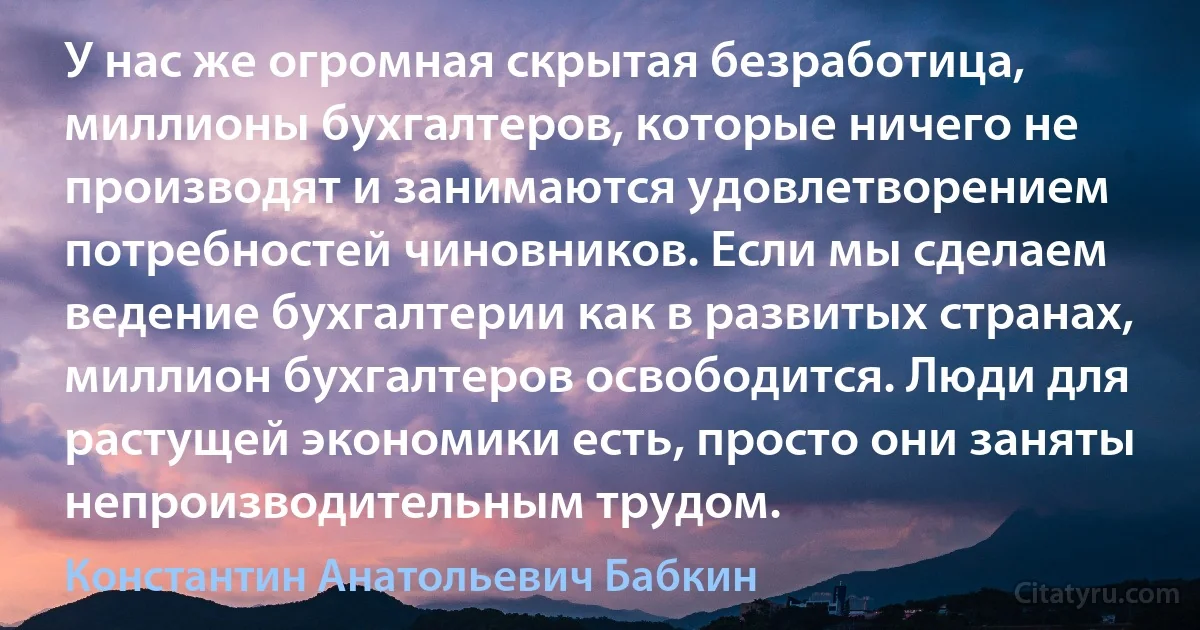 У нас же огромная скрытая безработица, миллионы бухгалтеров, которые ничего не производят и занимаются удовлетворением потребностей чиновников. Если мы сделаем ведение бухгалтерии как в развитых странах, миллион бухгалтеров освободится. Люди для растущей экономики есть, просто они заняты непроизводительным трудом. (Константин Анатольевич Бабкин)