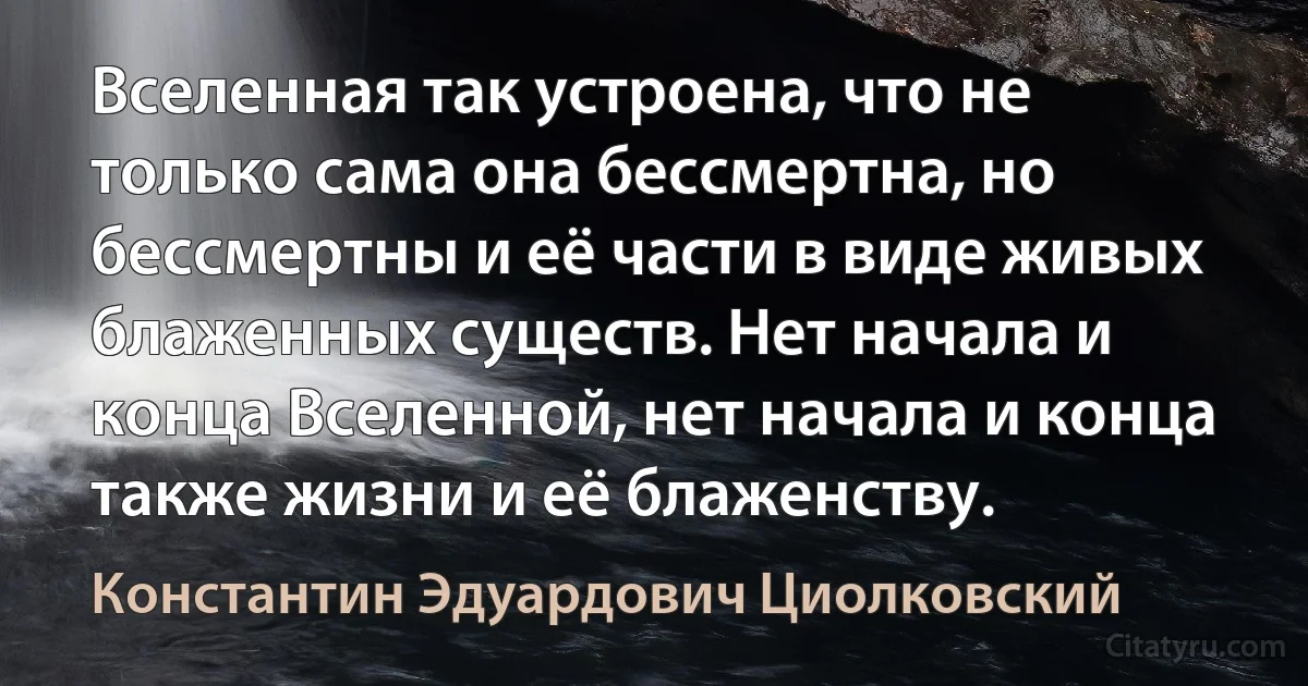 Вселенная так устроена, что не только сама она бессмертна, но бессмертны и её части в виде живых блаженных существ. Нет начала и конца Вселенной, нет начала и конца также жизни и её блаженству. (Константин Эдуардович Циолковский)