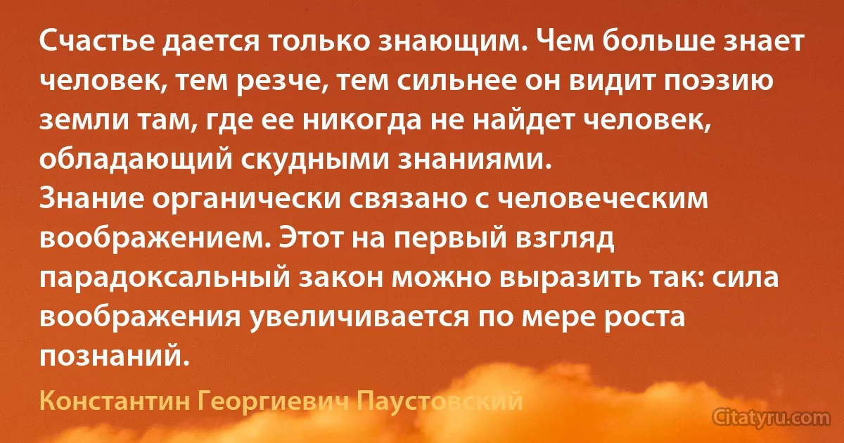 Счастье дается только знающим. Чем больше знает человек, тем резче, тем сильнее он видит поэзию земли там, где ее никогда не найдет человек, обладающий скудными знаниями.
Знание органически связано с человеческим воображением. Этот на первый взгляд парадоксальный закон можно выразить так: сила воображения увеличивается по мере роста познаний. (Константин Георгиевич Паустовский)