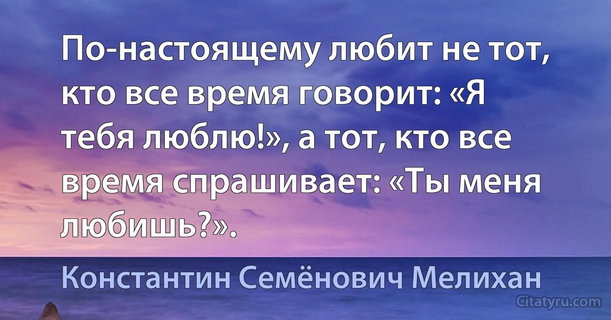 По-настоящему любит не тот, кто все время говорит: «Я тебя люблю!», а тот, кто все время спрашивает: «Ты меня любишь?». (Константин Семёнович Мелихан)