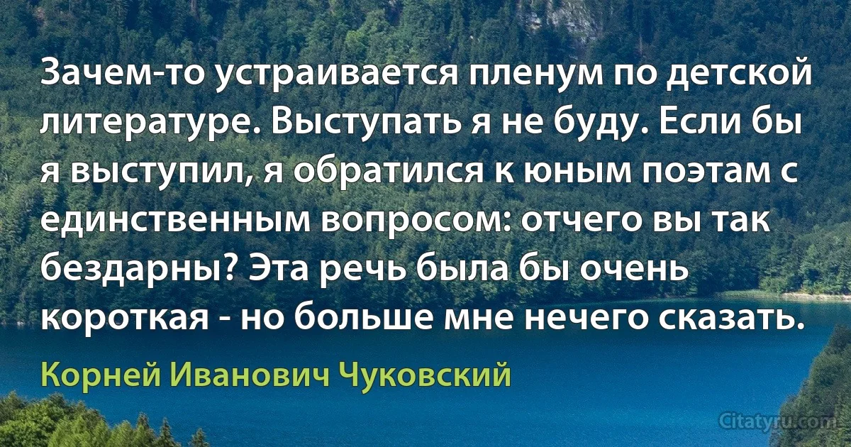 Зачем-то устраивается пленум по детской литературе. Выступать я не буду. Если бы я выступил, я обратился к юным поэтам с единственным вопросом: отчего вы так бездарны? Эта речь была бы очень короткая - но больше мне нечего сказать. (Корней Иванович Чуковский)