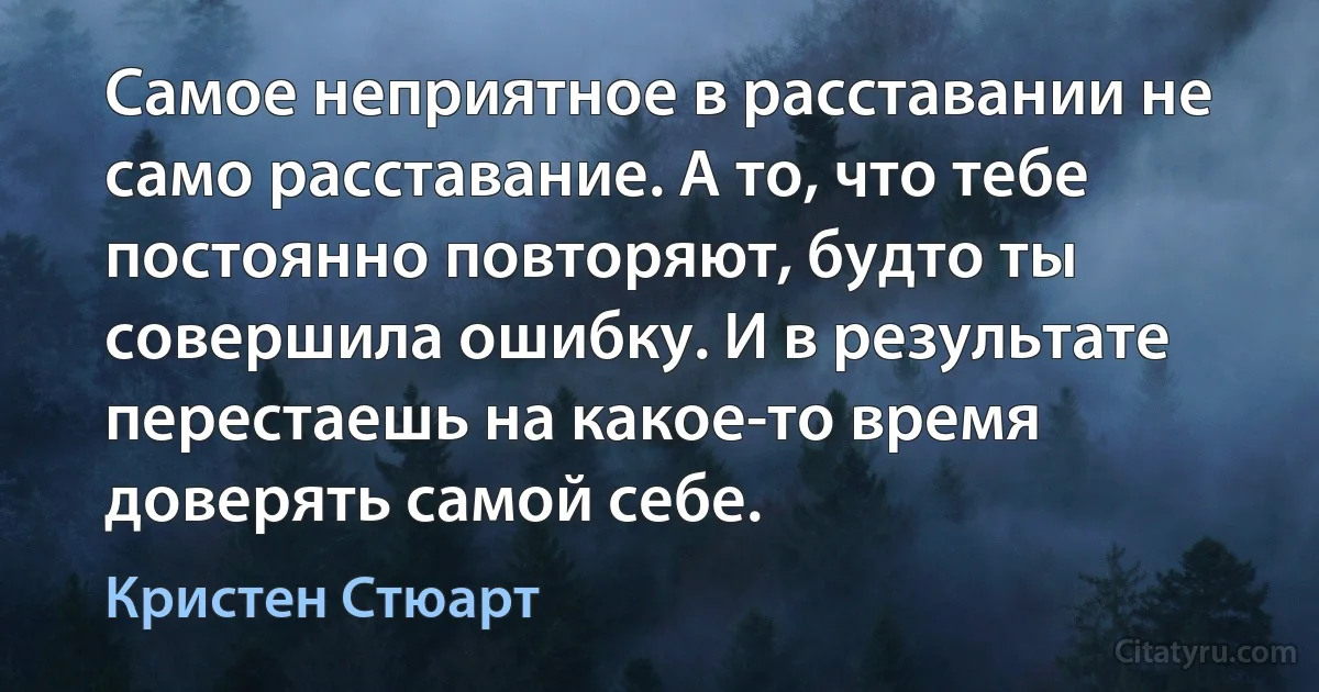 Самое неприятное в расставании не само расставание. А то, что тебе постоянно повторяют, будто ты совершила ошибку. И в результате перестаешь на какое-то время доверять самой себе. (Кристен Стюарт)