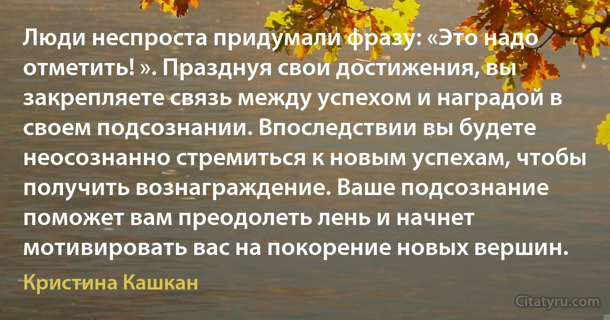 Люди неспроста придумали фразу: «Это надо отметить! ». Празднуя свои достижения, вы закрепляете связь между успехом и наградой в своем подсознании. Впоследствии вы будете неосознанно стремиться к новым успехам, чтобы получить вознаграждение. Ваше подсознание поможет вам преодолеть лень и начнет мотивировать вас на покорение новых вершин. (Кристина Кашкан)