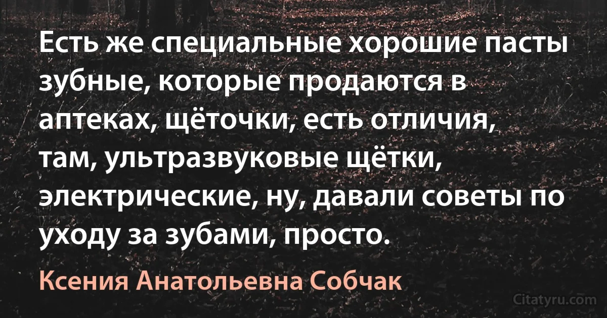 Есть же специальные хорошие пасты зубные, которые продаются в аптеках, щёточки, есть отличия, там, ультразвуковые щётки, электрические, ну, давали советы по уходу за зубами, просто. (Ксения Анатольевна Собчак)