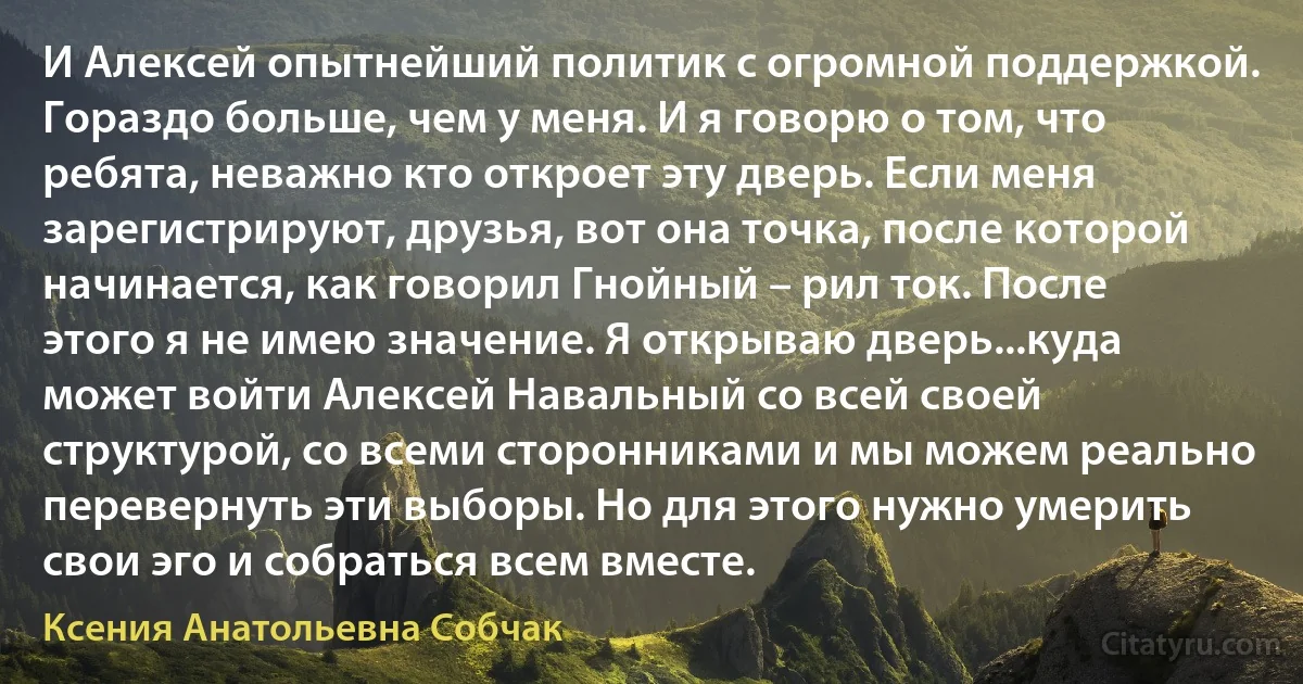 И Алексей опытнейший политик с огромной поддержкой. Гораздо больше, чем у меня. И я говорю о том, что ребята, неважно кто откроет эту дверь. Если меня зарегистрируют, друзья, вот она точка, после которой начинается, как говорил Гнойный – рил ток. После этого я не имею значение. Я открываю дверь...куда может войти Алексей Навальный со всей своей структурой, со всеми сторонниками и мы можем реально перевернуть эти выборы. Но для этого нужно умерить свои эго и собраться всем вместе. (Ксения Анатольевна Собчак)