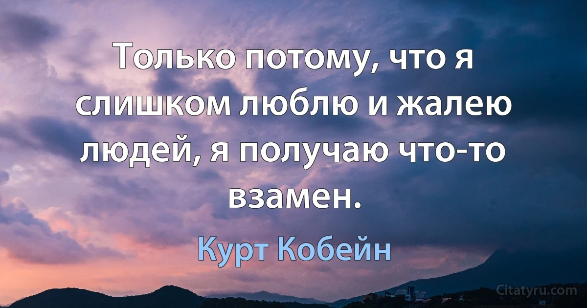 Только потому, что я слишком люблю и жалею людей, я получаю что-то взамен. (Курт Кобейн)