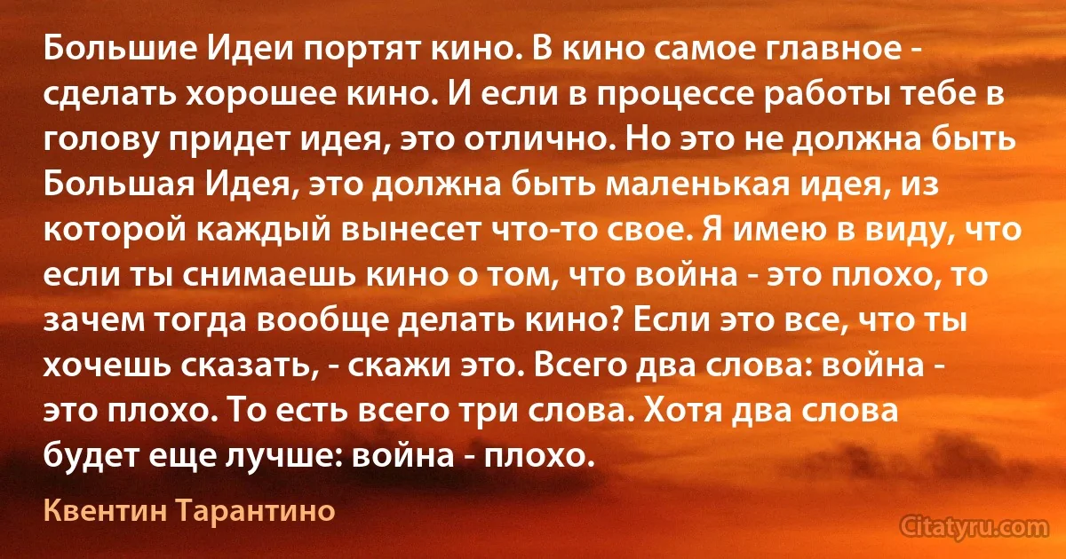 Большие Идеи портят кино. В кино самое главное - сделать хорошее кино. И если в процессе работы тебе в голову придет идея, это отлично. Но это не должна быть Большая Идея, это должна быть маленькая идея, из которой каждый вынесет что-то свое. Я имею в виду, что если ты снимаешь кино о том, что война - это плохо, то зачем тогда вообще делать кино? Если это все, что ты хочешь сказать, - скажи это. Всего два слова: война - это плохо. То есть всего три слова. Хотя два слова будет еще лучше: война - плохо. (Квентин Тарантино)