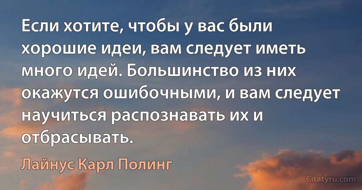 Если хотите, чтобы у вас были хорошие идеи, вам следует иметь много идей. Большинство из них окажутся ошибочными, и вам следует научиться распознавать их и отбрасывать. (Лайнус Карл Полинг)