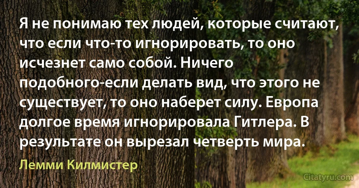 Я не понимаю тех людей, которые считают, что если что-то игнорировать, то оно исчезнет само собой. Ничего подобного-если делать вид, что этого не существует, то оно наберет силу. Европа долгое время игнорировала Гитлера. В результате он вырезал четверть мира. (Лемми Килмистер)