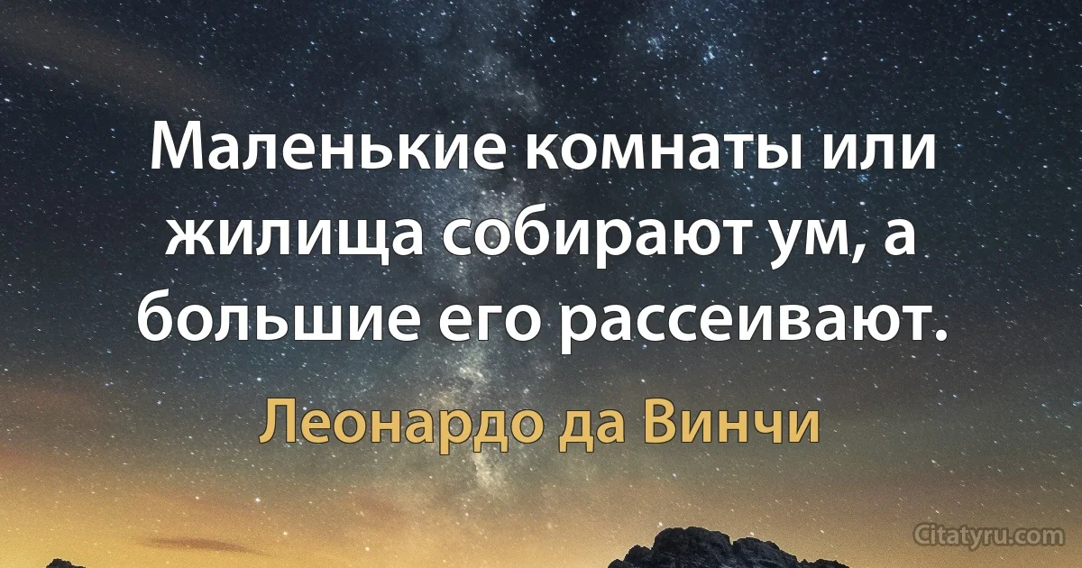 Маленькие комнаты или жилища собирают ум, а большие его рассеивают. (Леонардо да Винчи)