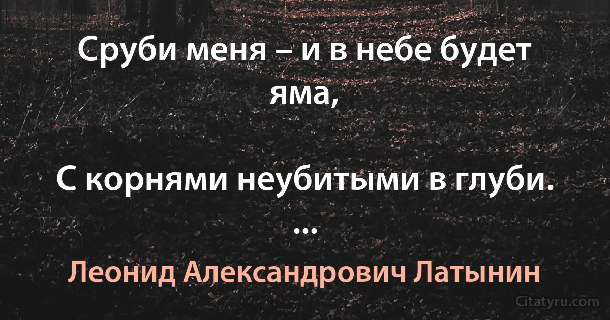 Сруби меня – и в небе будет яма,

С корнями неубитыми в глуби. ... (Леонид Александрович Латынин)