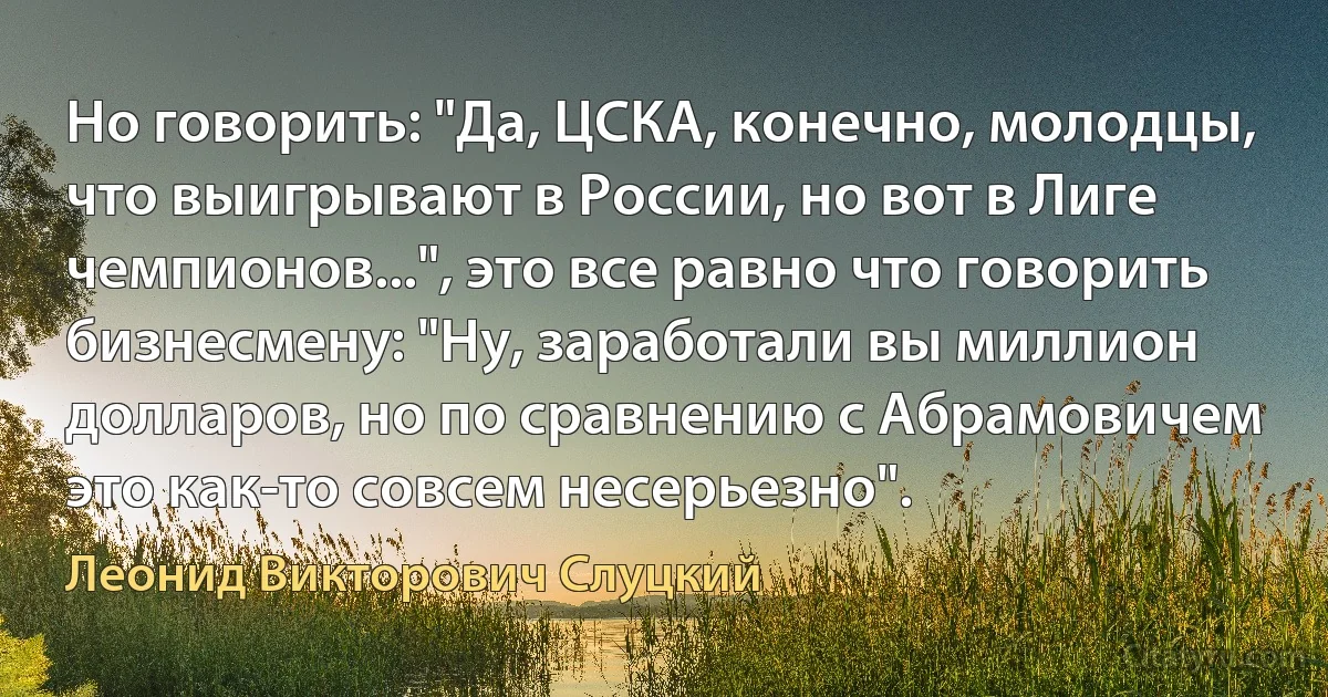 Но говорить: "Да, ЦСКА, конечно, молодцы, что выигрывают в России, но вот в Лиге чемпионов...", это все равно что говорить бизнесмену: "Ну, заработали вы миллион долларов, но по сравнению с Абрамовичем это как-то совсем несерьезно". (Леонид Викторович Слуцкий)