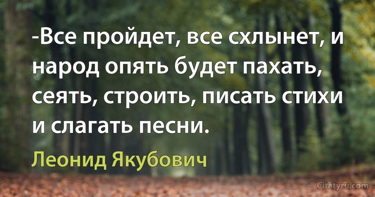 -Все пройдет, все схлынет, и народ опять будет пахать, сеять, строить, писать стихи и слагать песни. (Леонид Якубович)