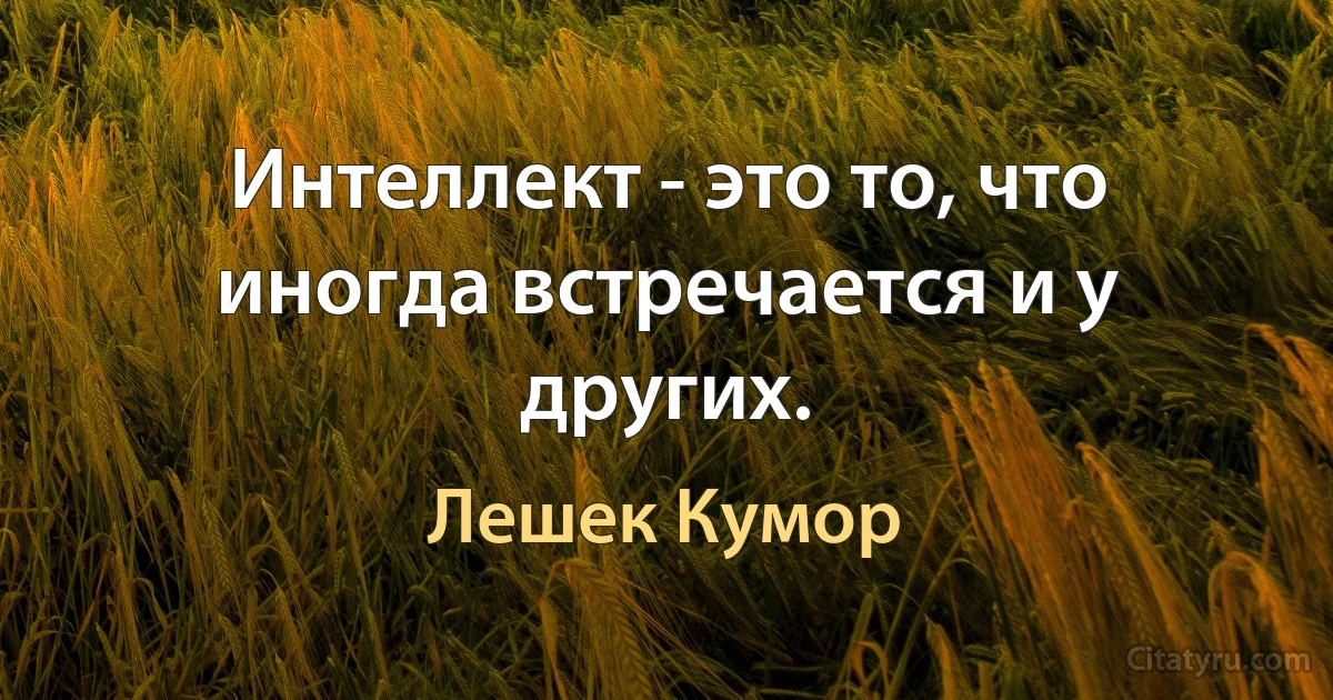 Интеллект - это то, что иногда встречается и у других. (Лешек Кумор)