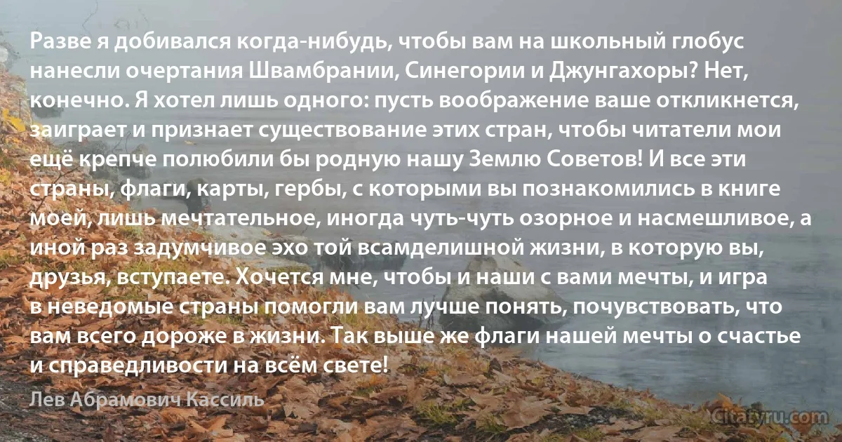 Разве я добивался когда-нибудь, чтобы вам на школьный глобус нанесли очертания Швамбрании, Синегории и Джунгахоры? Нет, конечно. Я хотел лишь одного: пусть воображение ваше откликнется, заиграет и признает существование этих стран, чтобы читатели мои ещё крепче полюбили бы родную нашу Землю Советов! И все эти страны, флаги, карты, гербы, с которыми вы познакомились в книге моей, лишь мечтательное, иногда чуть-чуть озорное и насмешливое, а иной раз задумчивое эхо той всамделишной жизни, в которую вы, друзья, вступаете. Хочется мне, чтобы и наши с вами мечты, и игра в неведомые страны помогли вам лучше понять, почувствовать, что вам всего дороже в жизни. Так выше же флаги нашей мечты о счастье и справедливости на всём свете! (Лев Абрамович Кассиль)