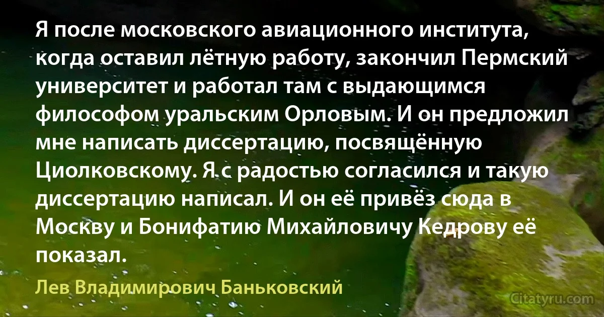 Я после московского авиационного института, когда оставил лётную работу, закончил Пермский университет и работал там с выдающимся философом уральским Орловым. И он предложил мне написать диссертацию, посвящённую Циолковскому. Я с радостью согласился и такую диссертацию написал. И он её привёз сюда в Москву и Бонифатию Михайловичу Кедрову её показал. (Лев Владимирович Баньковский)