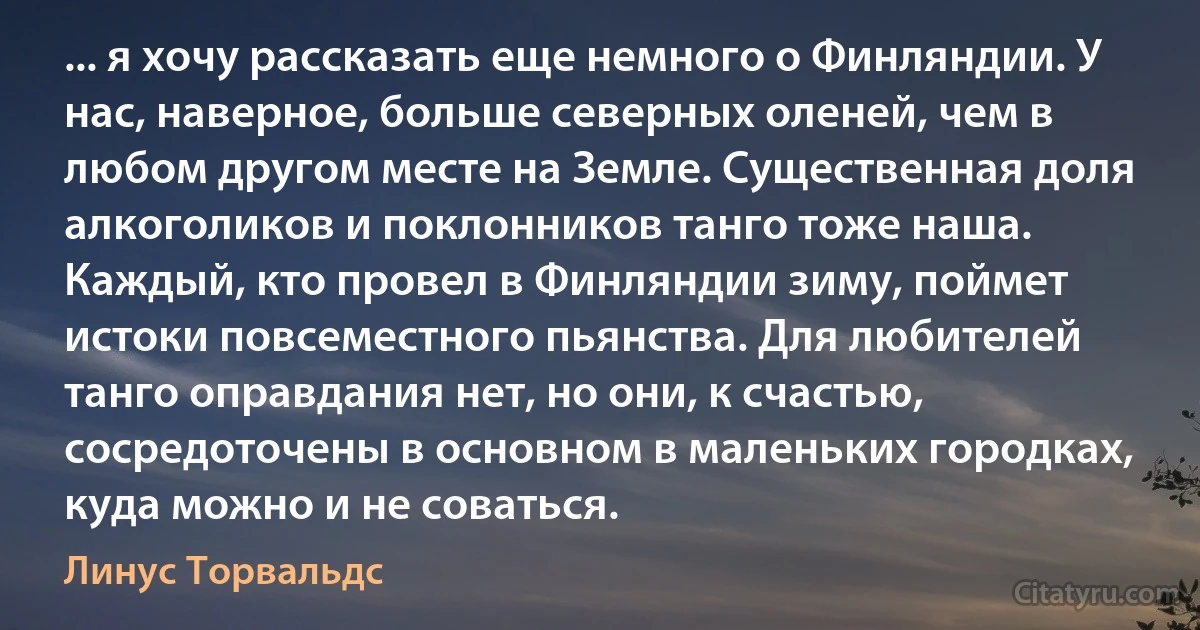 ... я хочу рассказать еще немного о Финляндии. У нас, наверное, больше северных оленей, чем в любом другом месте на Земле. Существенная доля алкоголиков и поклонников танго тоже наша. Каждый, кто провел в Финляндии зиму, поймет истоки повсеместного пьянства. Для любителей танго оправдания нет, но они, к счастью, сосредоточены в основном в маленьких городках, куда можно и не соваться. (Линус Торвальдс)