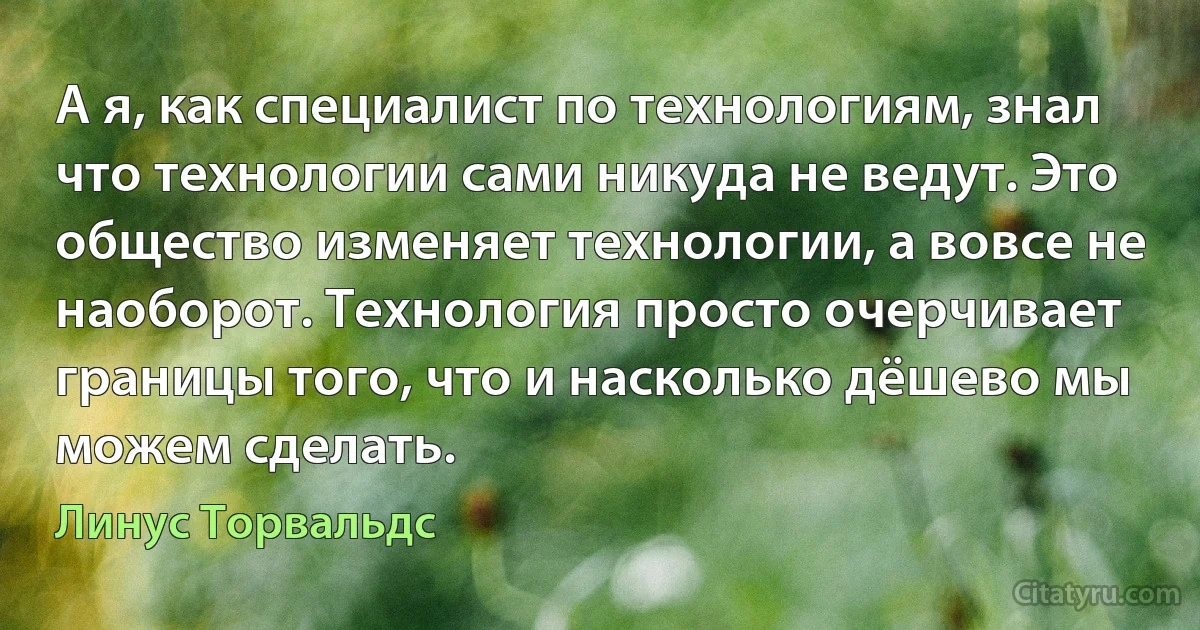 А я, как специалист по технологиям, знал что технологии сами никуда не ведут. Это общество изменяет технологии, а вовсе не наоборот. Технология просто очерчивает границы того, что и насколько дёшево мы можем сделать. (Линус Торвальдс)