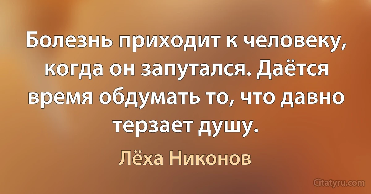 Болезнь приходит к человеку, когда он запутался. Даётся время обдумать то, что давно терзает душу. (Лёха Никонов)