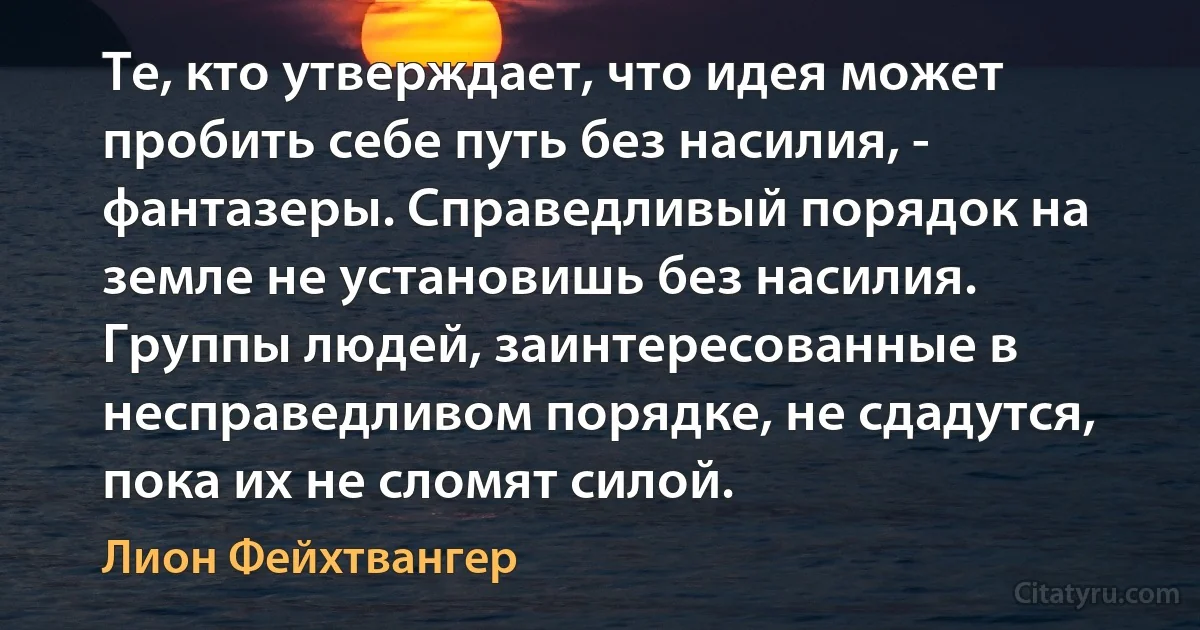 Те, кто утверждает, что идея может пробить себе путь без насилия, - фантазеры. Справедливый порядок на земле не установишь без насилия. Группы людей, заинтересованные в несправедливом порядке, не сдадутся, пока их не сломят силой. (Лион Фейхтвангер)