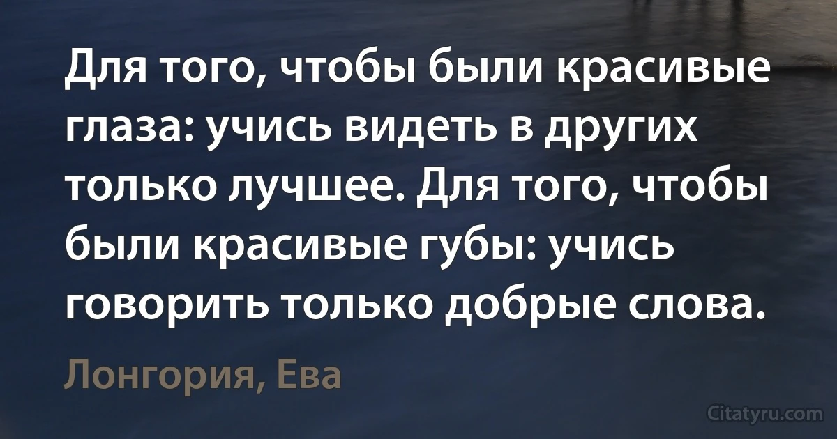 Для того, чтобы были красивые глаза: учись видеть в других только лучшее. Для того, чтобы были красивые губы: учись говорить только добрые слова. (Лонгория, Ева)