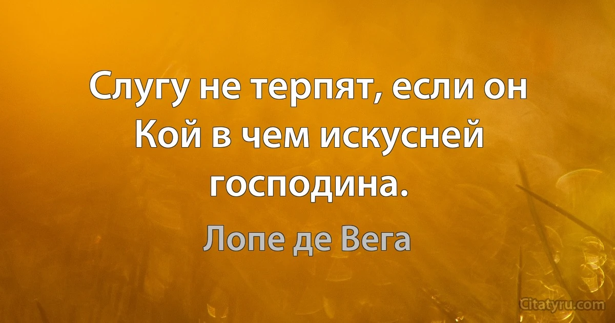 Слугу не терпят, если он
Кой в чем искусней господина. (Лопе де Вега)