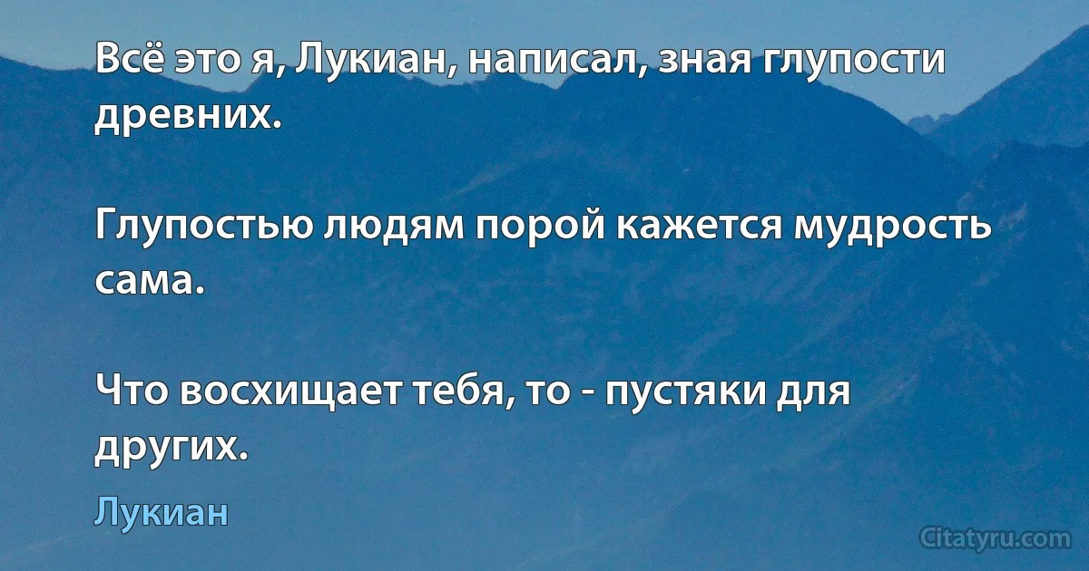 Всё это я, Лукиан, написал, зная глупости древних.

Глупостью людям порой кажется мудрость сама.

Что восхищает тебя, то - пустяки для других. (Лукиан)